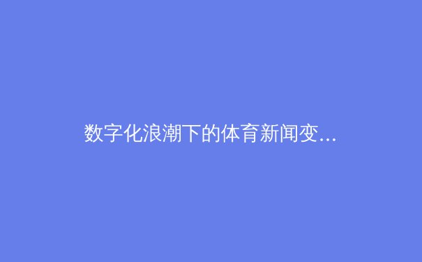 数字化浪潮下的体育新闻变革：从赛场到屏幕的深度解析