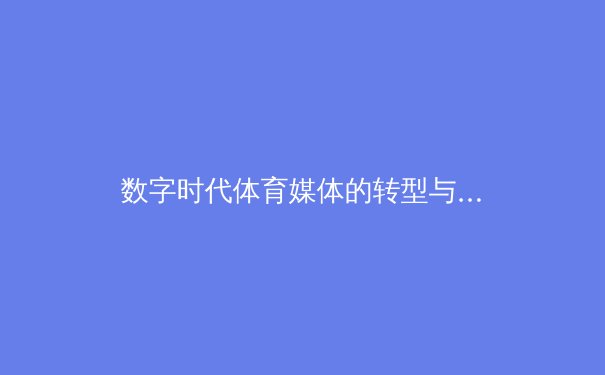 数字时代体育媒体的转型与挑战：从传统报道到沉浸式观赛革命 - 3