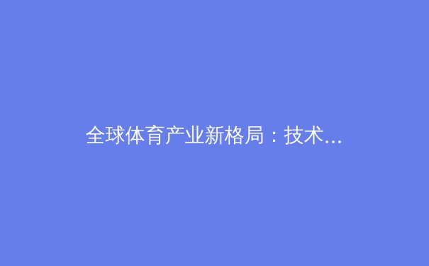 全球体育产业新格局：技术、资本与区域竞争如何重塑我们的观赛体验 - 3