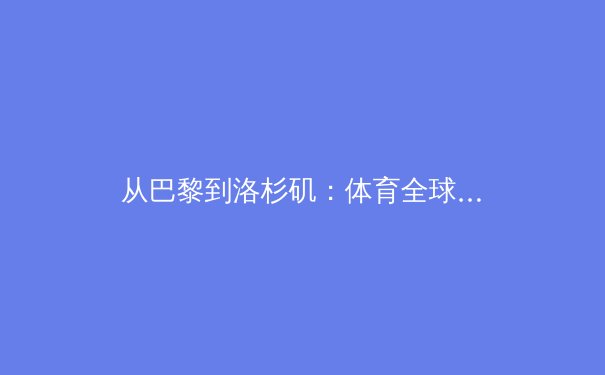 从巴黎到洛杉矶：体育全球化浪潮下的东方叙事与商业格局变革 - 3