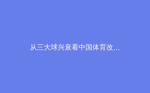 从三大球兴衰看中国体育改革：职业化二十年，我们得到了什么？ - 3