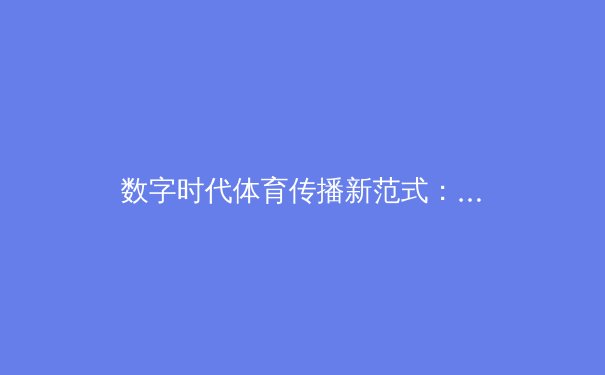 数字时代体育传播新范式：赛事直播、社群互动与沉浸体验的三角革命 - 4