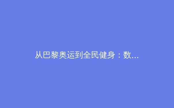 从巴黎奥运到全民健身：数字时代体育产业的多维变革与价值重构