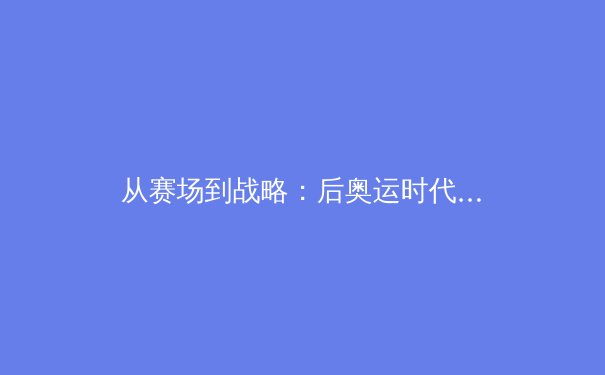 从赛场到战略：后奥运时代中国体育产业的价值重构与全球化挑战