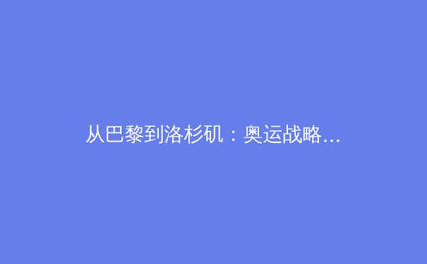 从巴黎到洛杉矶：奥运战略转型中的中国体育产业新机遇 - 3