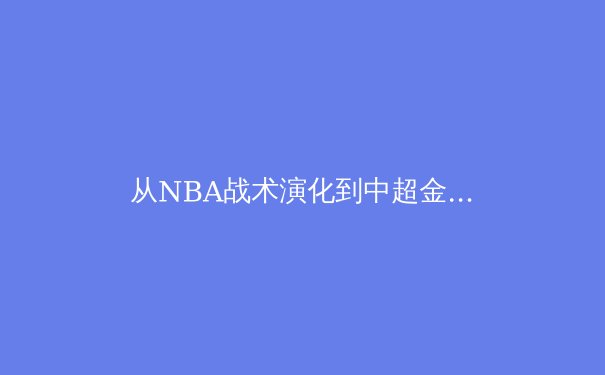 从NBA战术演化到中超金元退潮：全球体育产业的价值重构与路径探索 - 3