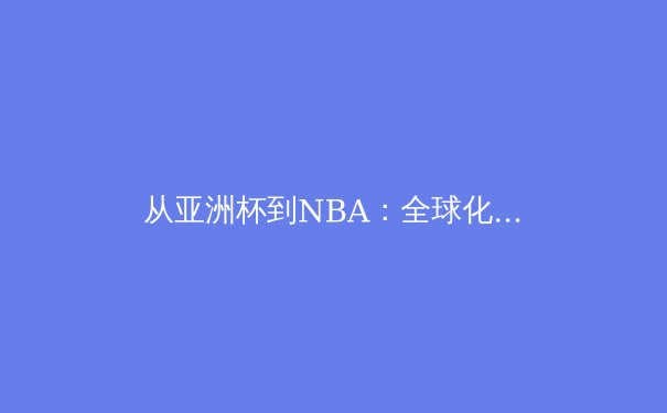 从亚洲杯到NBA：全球化视野下的体育竞技格局演变 - 3