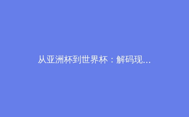 从亚洲杯到世界杯：解码现代足球战术体系的三大演进趋势 - 3